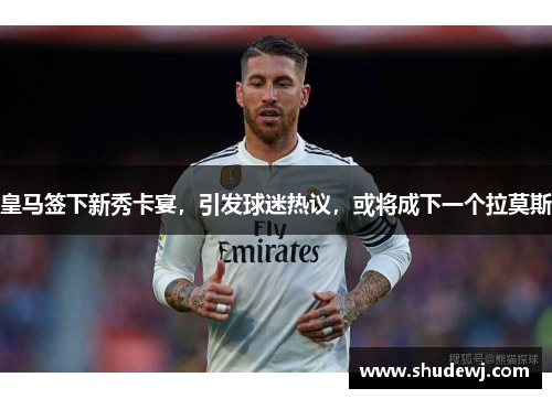 皇马签下新秀卡宴，引发球迷热议，或将成下一个拉莫斯