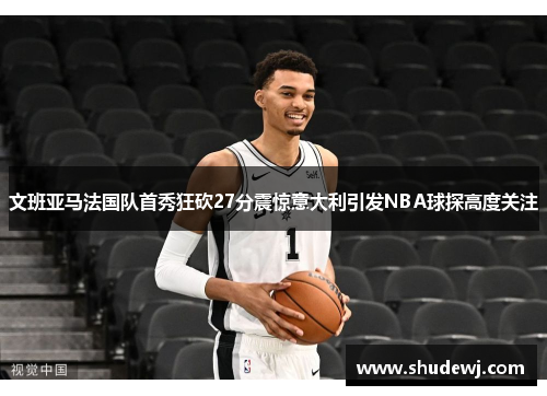 文班亚马法国队首秀狂砍27分震惊意大利引发NBA球探高度关注
