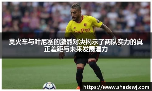 莫火车与叶尼塞的激烈对决揭示了两队实力的真正差距与未来发展潜力